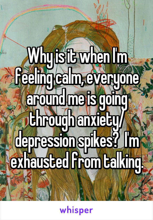 Why is it when I'm feeling calm, everyone around me is going through anxiety/ depression spikes?  I'm exhausted from talking.