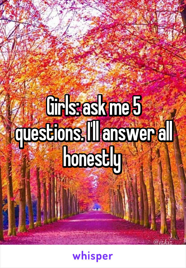 Girls: ask me 5 questions. I'll answer all honestly 