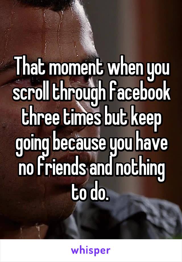 That moment when you scroll through facebook three times but keep going because you have no friends and nothing to do. 