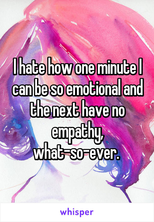 I hate how one minute I can be so emotional and the next have no empathy, what-so-ever. 