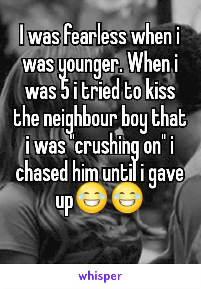 I was fearless when i was younger. When i was 5 i tried to kiss the neighbour boy that i was "crushing on" i chased him until i gave up😂😂