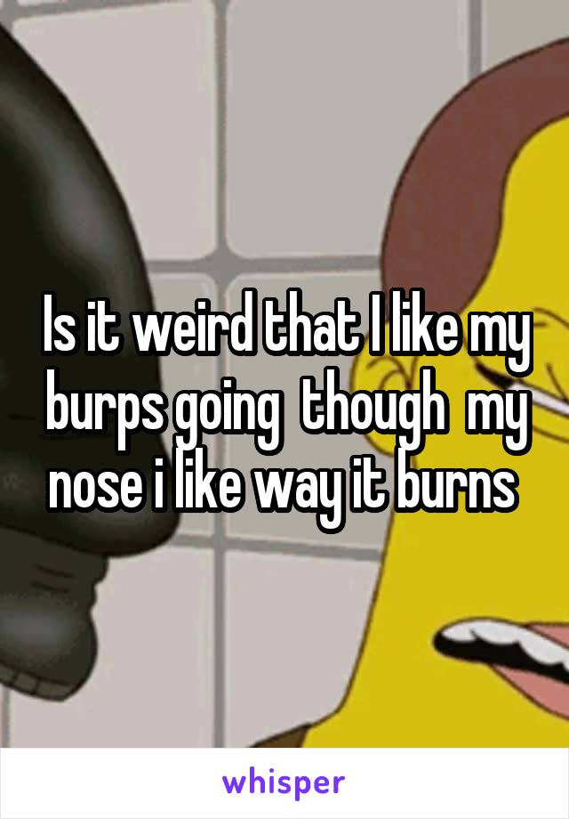 Is it weird that I like my burps going  though  my nose i like way it burns 