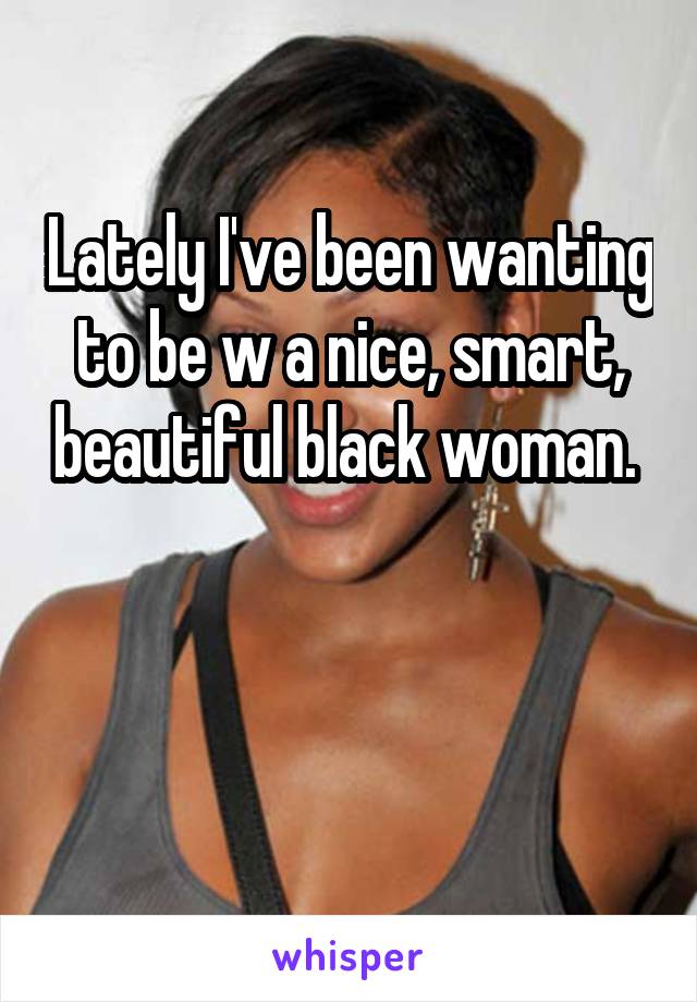 Lately I've been wanting to be w a nice, smart, beautiful black woman. 


