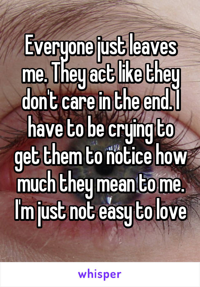 Everyone just leaves me. They act like they don't care in the end. I have to be crying to get them to notice how much they mean to me. I'm just not easy to love 