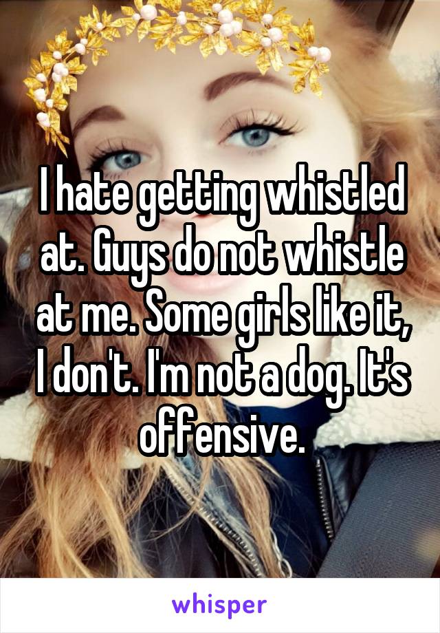 I hate getting whistled at. Guys do not whistle at me. Some girls like it, I don't. I'm not a dog. It's offensive.