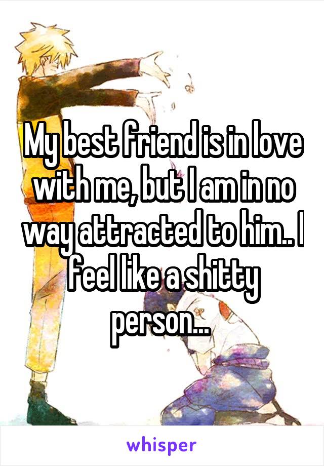 My best friend is in love with me, but I am in no way attracted to him.. I feel like a shitty person... 