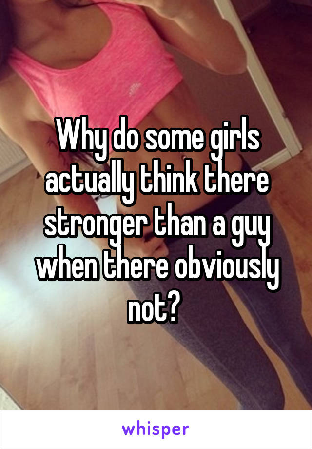 Why do some girls actually think there stronger than a guy when there obviously not? 