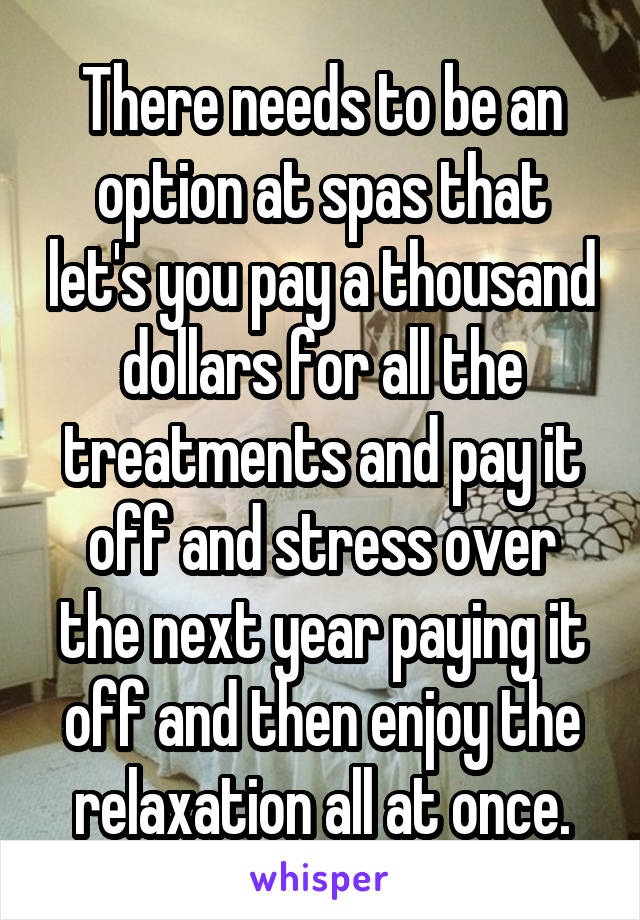 There needs to be an option at spas that let's you pay a thousand dollars for all the treatments and pay it off and stress over the next year paying it off and then enjoy the relaxation all at once.