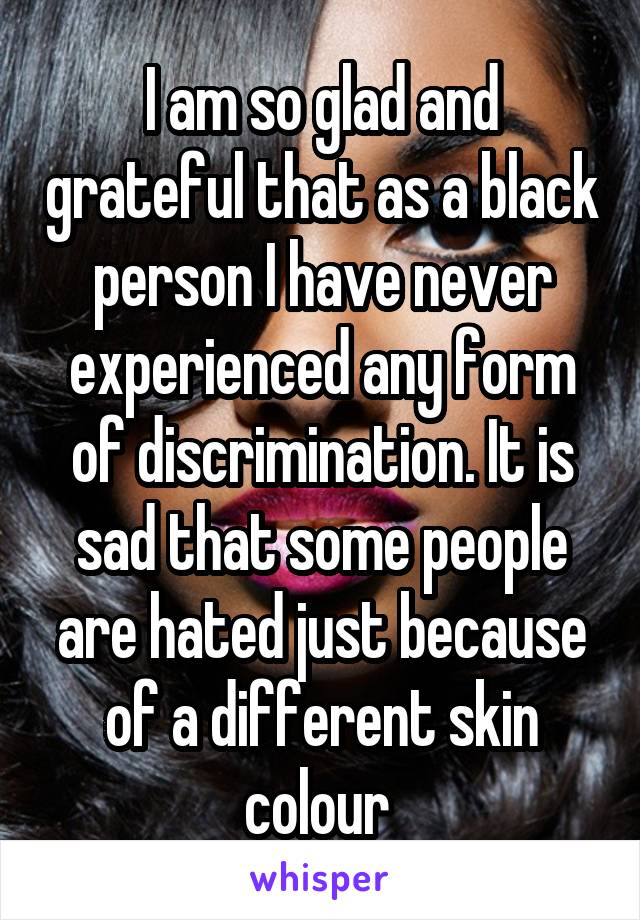 I am so glad and grateful that as a black person I have never experienced any form of discrimination. It is sad that some people are hated just because of a different skin colour 