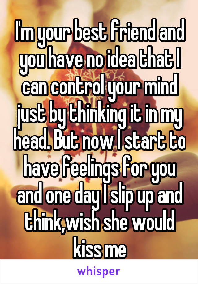 I'm your best friend and you have no idea that I can control your mind just by thinking it in my head. But now I start to have feelings for you and one day I slip up and think,wish she would kiss me