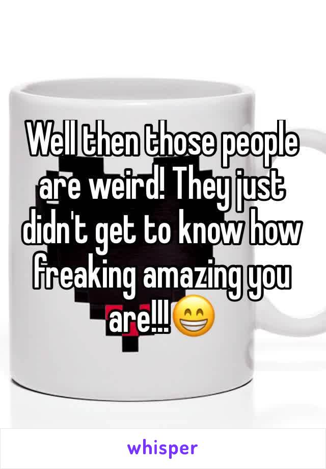 Well then those people are weird! They just didn't get to know how freaking amazing you are!!!😁