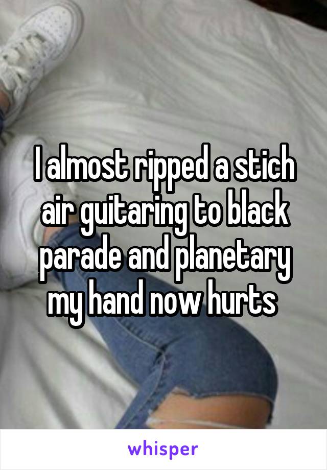 I almost ripped a stich air guitaring to black parade and planetary my hand now hurts 