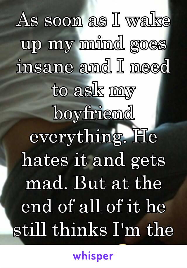 As soon as I wake up my mind goes insane and I need to ask my boyfriend everything. He hates it and gets mad. But at the end of all of it he still thinks I'm the cutest!!😍 