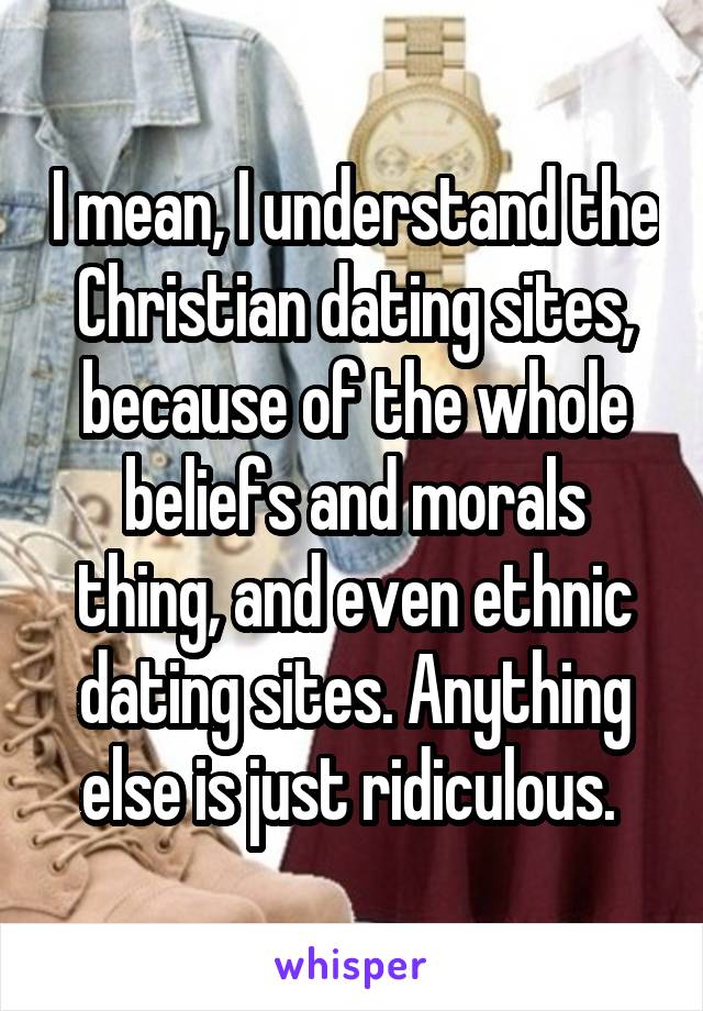 I mean, I understand the Christian dating sites, because of the whole beliefs and morals thing, and even ethnic dating sites. Anything else is just ridiculous. 