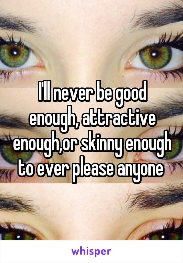 I'll never be good enough, attractive enough,or skinny enough to ever please anyone 