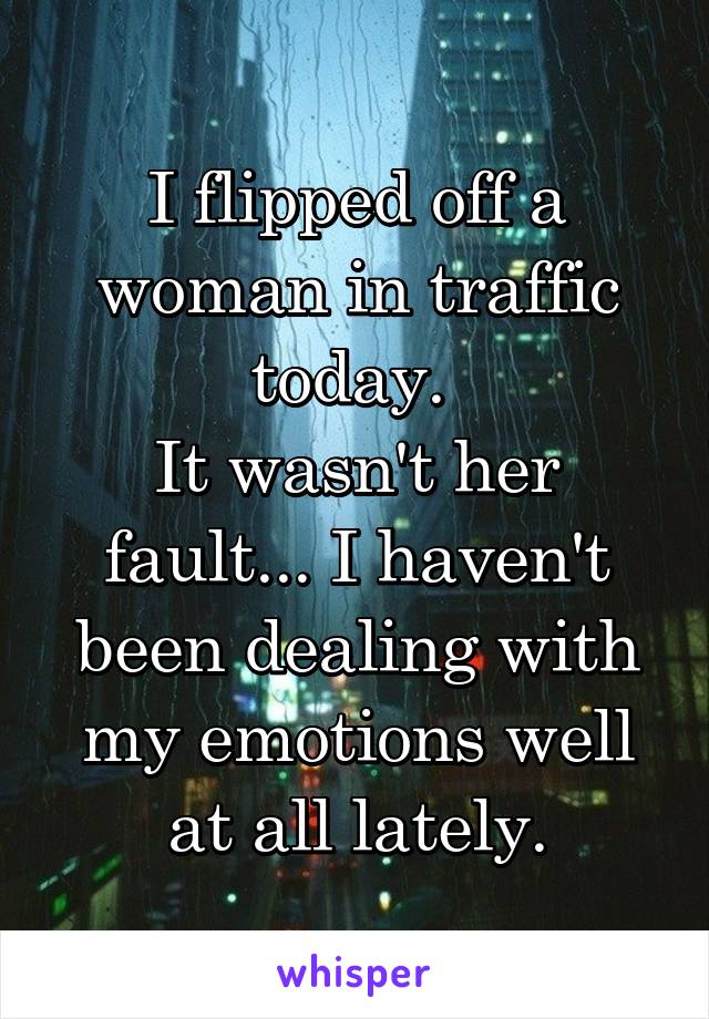 I flipped off a woman in traffic today. 
It wasn't her fault... I haven't been dealing with my emotions well at all lately.