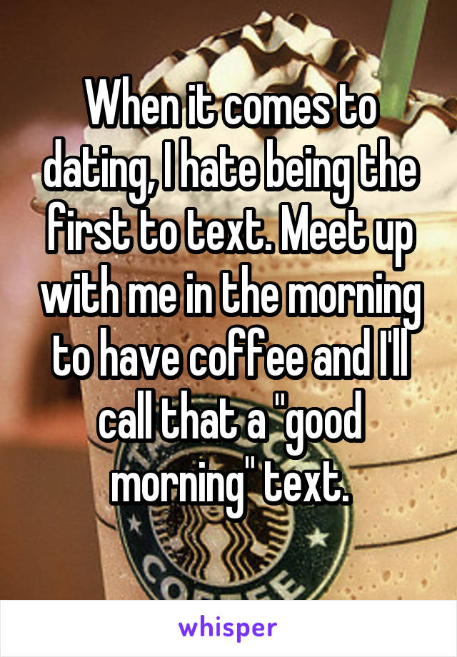 When it comes to dating, I hate being the first to text. Meet up with me in the morning to have coffee and I'll call that a "good morning" text.
