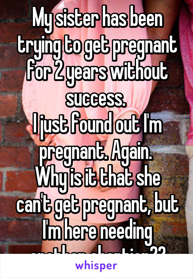 My sister has been trying to get pregnant for 2 years without success. 
I just found out I'm pregnant. Again. 
Why is it that she can't get pregnant, but I'm here needing another abortion??