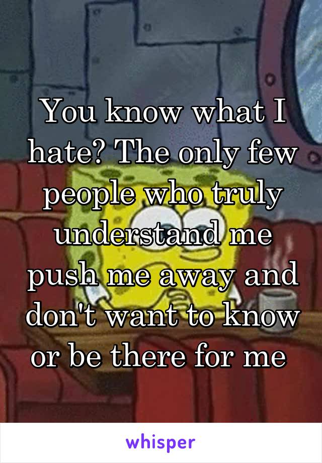 You know what I hate? The only few people who truly understand me push me away and don't want to know or be there for me 