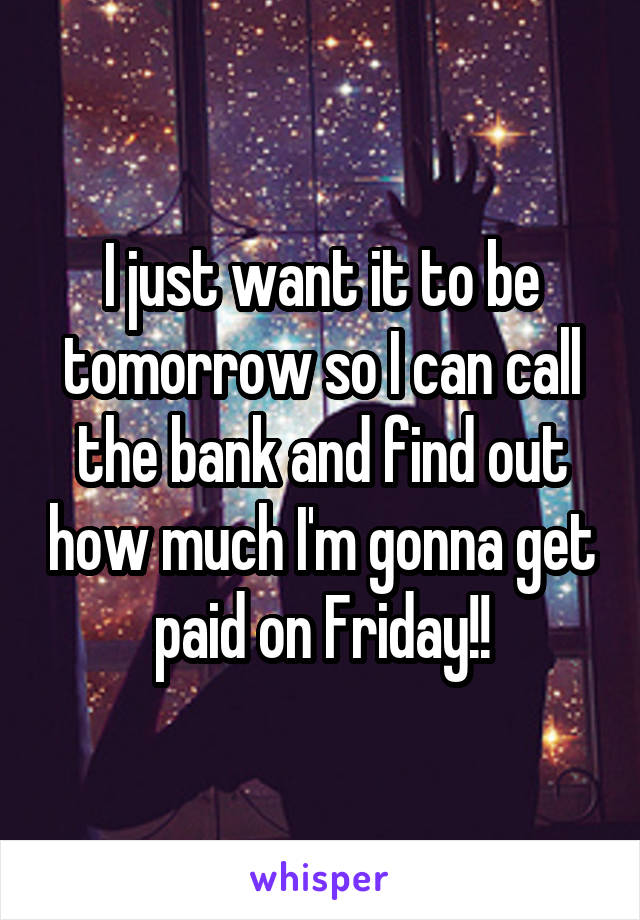 I just want it to be tomorrow so I can call the bank and find out how much I'm gonna get paid on Friday!!