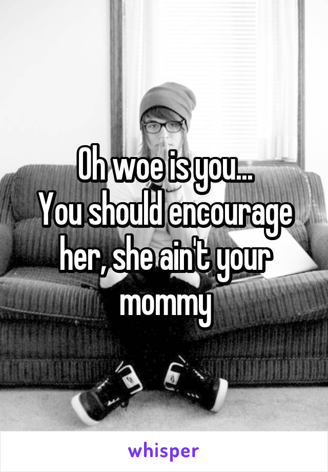 Oh woe is you...
You should encourage her, she ain't your mommy