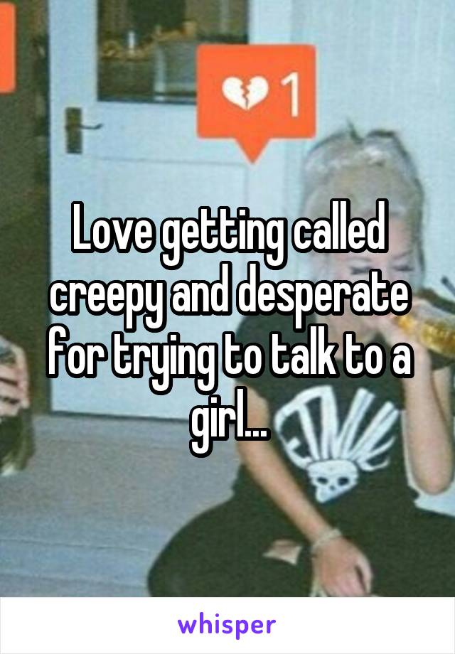 Love getting called creepy and desperate for trying to talk to a girl...