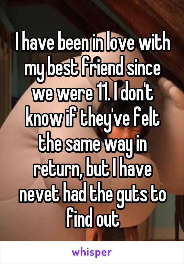 I have been in love with my best friend since we were 11. I don't know if they've felt the same way in return, but I have nevet had the guts to find out