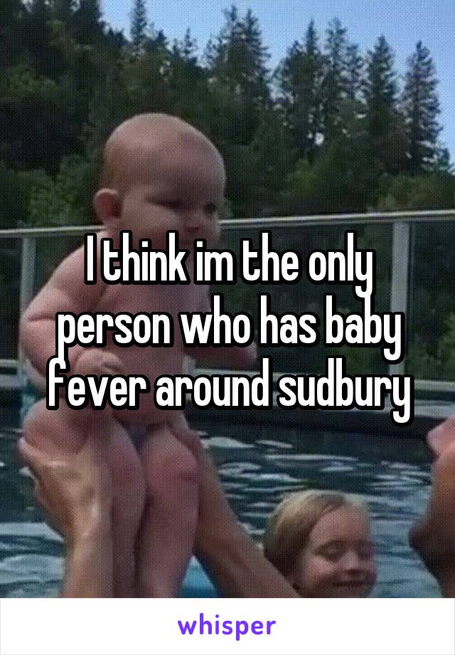 I think im the only person who has baby fever around sudbury