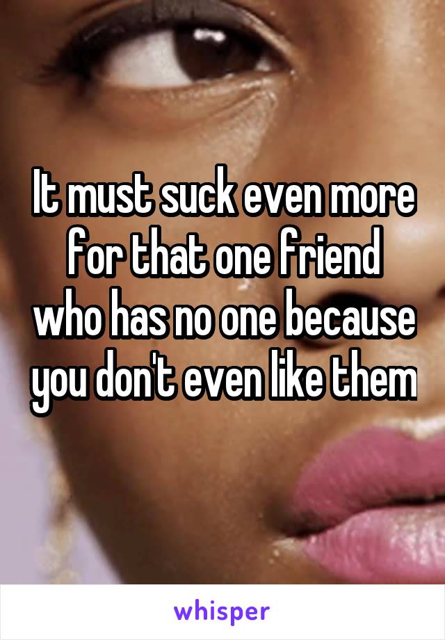 It must suck even more for that one friend who has no one because you don't even like them 