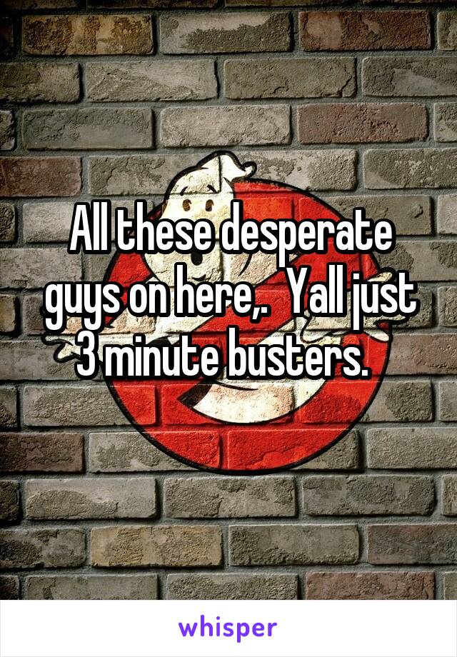 All these desperate guys on here,.  Yall just 3 minute busters.  
