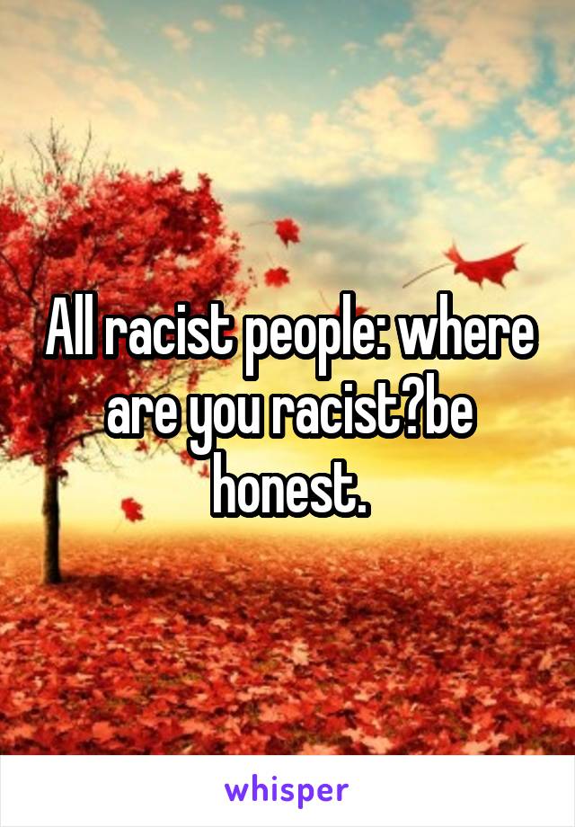 All racist people: where are you racist?be honest.