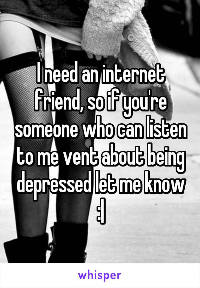 I need an internet friend, so if you're someone who can listen to me vent about being depressed let me know :|