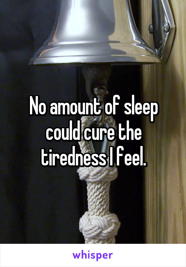 No amount of sleep could cure the tiredness I feel.