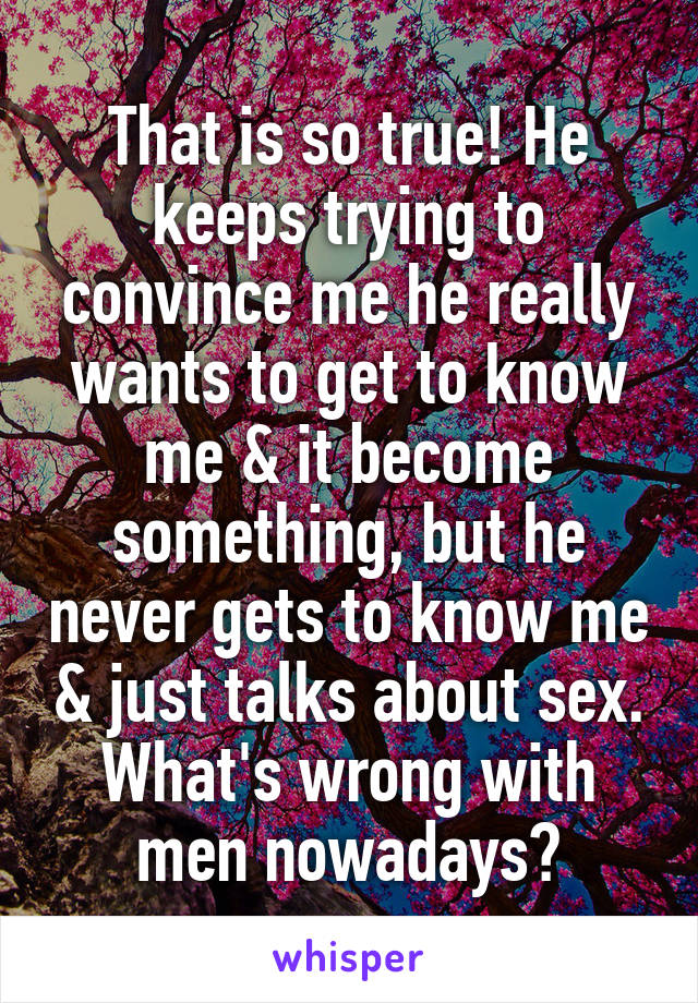 That is so true! He keeps trying to convince me he really wants to get to know me & it become something, but he never gets to know me & just talks about sex. What's wrong with men nowadays?