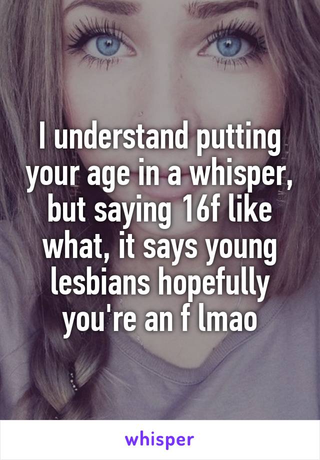 I understand putting your age in a whisper, but saying 16f like what, it says young lesbians hopefully you're an f lmao