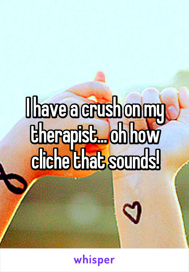 I have a crush on my therapist... oh how cliche that sounds!