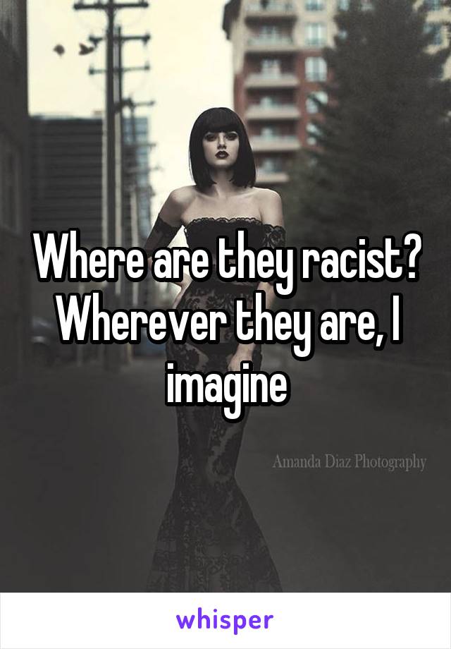 Where are they racist? Wherever they are, I imagine