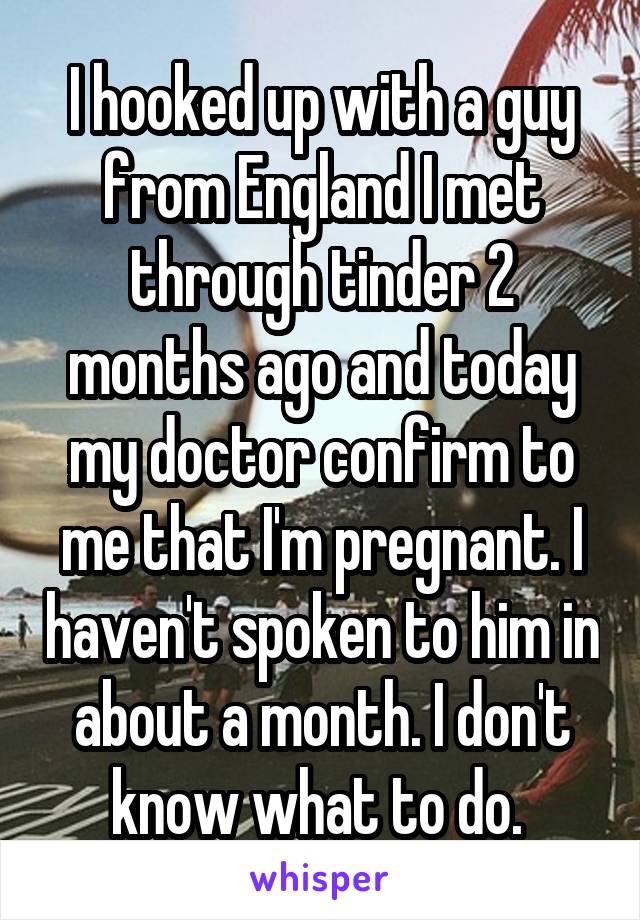 I hooked up with a guy from England I met through tinder 2 months ago and today my doctor confirm to me that I'm pregnant. I haven't spoken to him in about a month. I don't know what to do. 