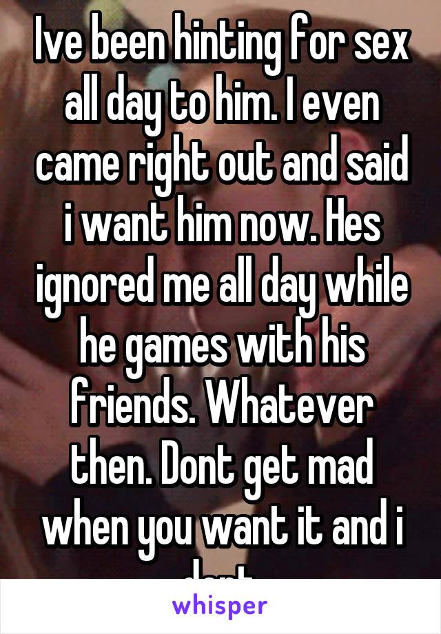 Ive been hinting for sex all day to him. I even came right out and said i want him now. Hes ignored me all day while he games with his friends. Whatever then. Dont get mad when you want it and i dont.