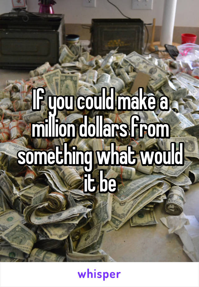 If you could make a million dollars from something what would it be