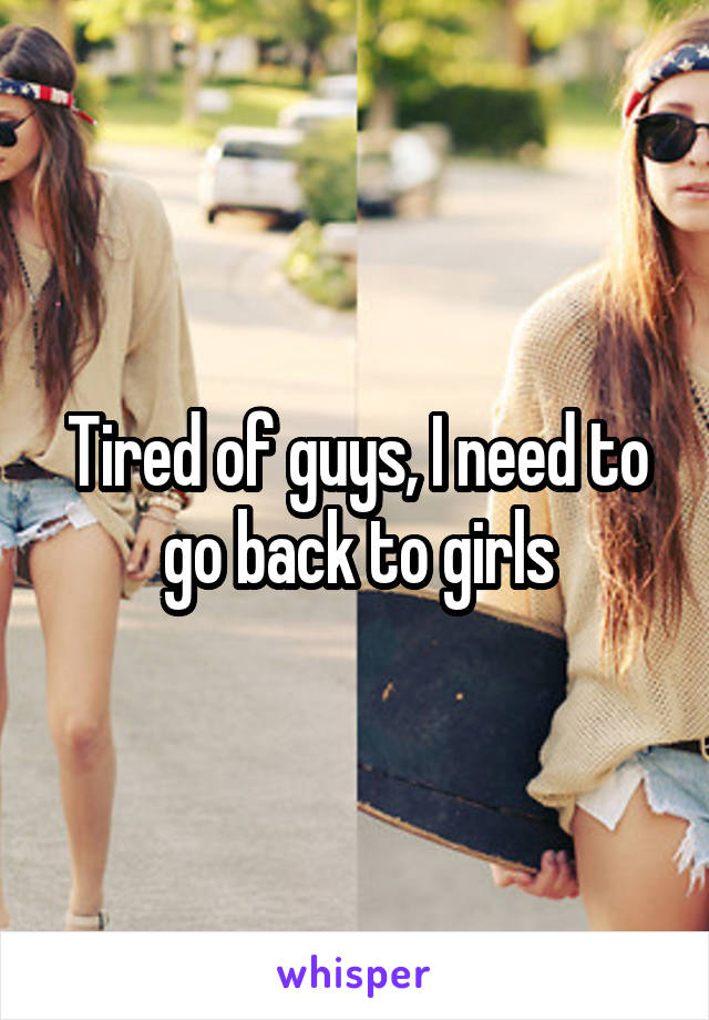 Tired of guys, I need to go back to girls