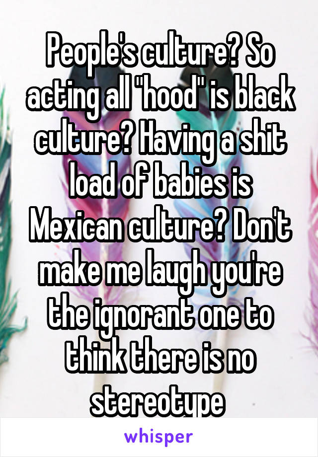 People's culture? So acting all "hood" is black culture? Having a shit load of babies is Mexican culture? Don't make me laugh you're the ignorant one to think there is no stereotype 