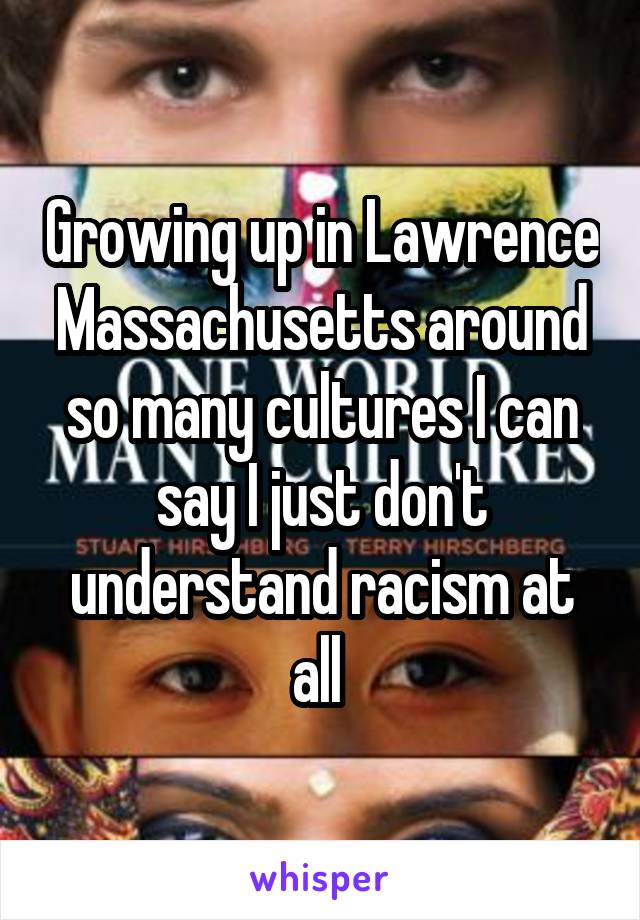 Growing up in Lawrence Massachusetts around so many cultures I can say I just don't understand racism at all 