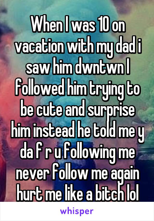 When I was 10 on vacation with my dad i saw him dwntwn I followed him trying to be cute and surprise him instead he told me y da f r u following me never follow me again hurt me like a bitch lol