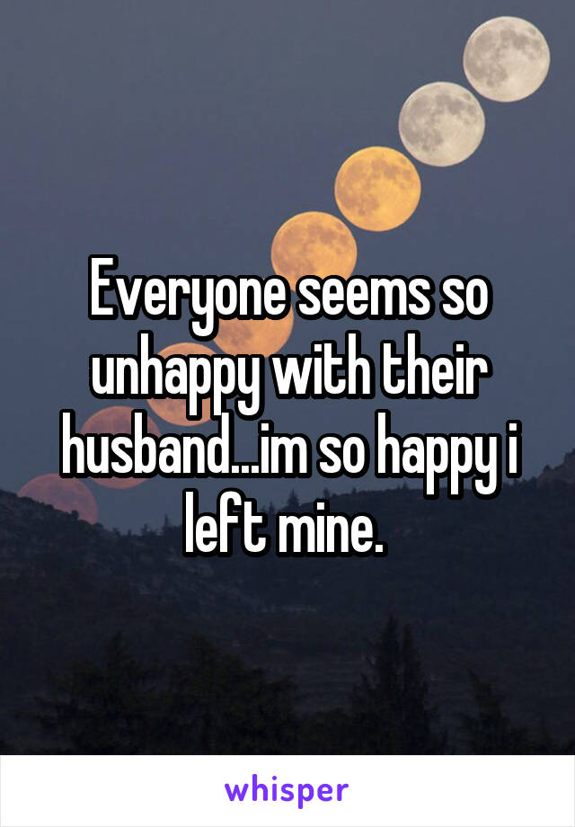 Everyone seems so unhappy with their husband...im so happy i left mine. 