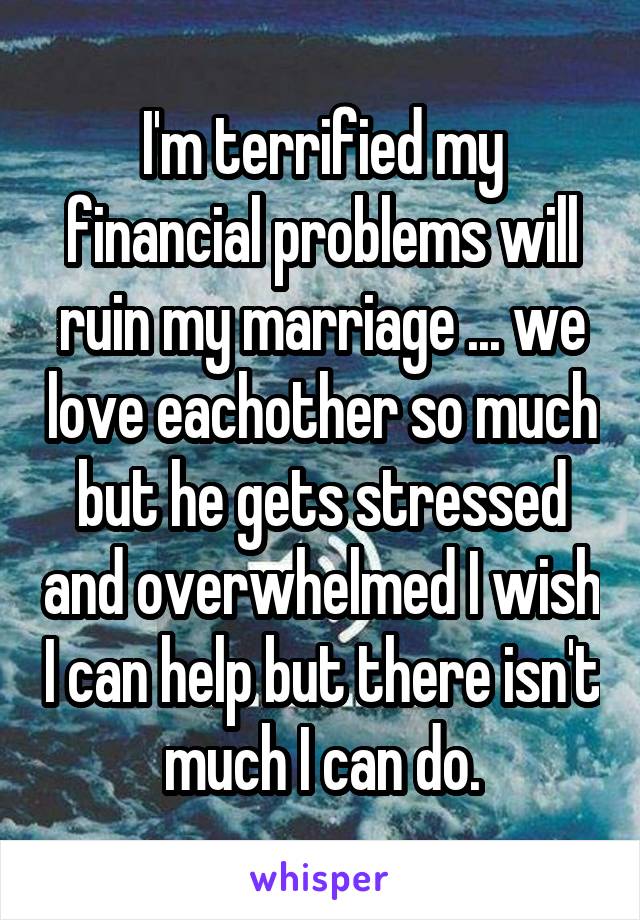 I'm terrified my financial problems will ruin my marriage ... we love eachother so much but he gets stressed and overwhelmed I wish I can help but there isn't much I can do.