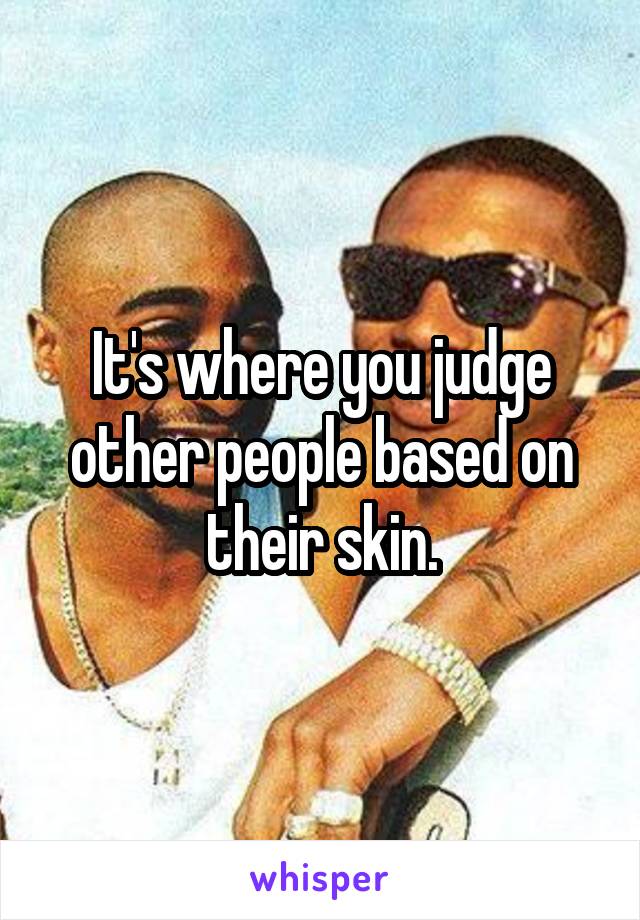 It's where you judge other people based on their skin.