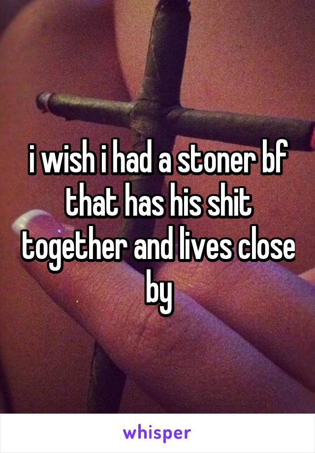 i wish i had a stoner bf that has his shit together and lives close by