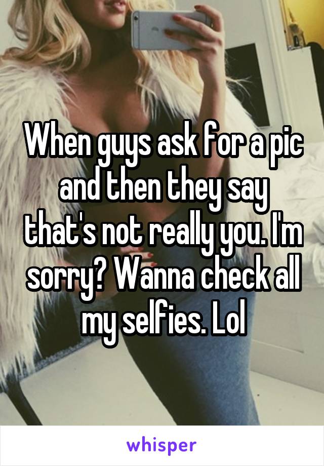 When guys ask for a pic and then they say that's not really you. I'm sorry? Wanna check all my selfies. Lol