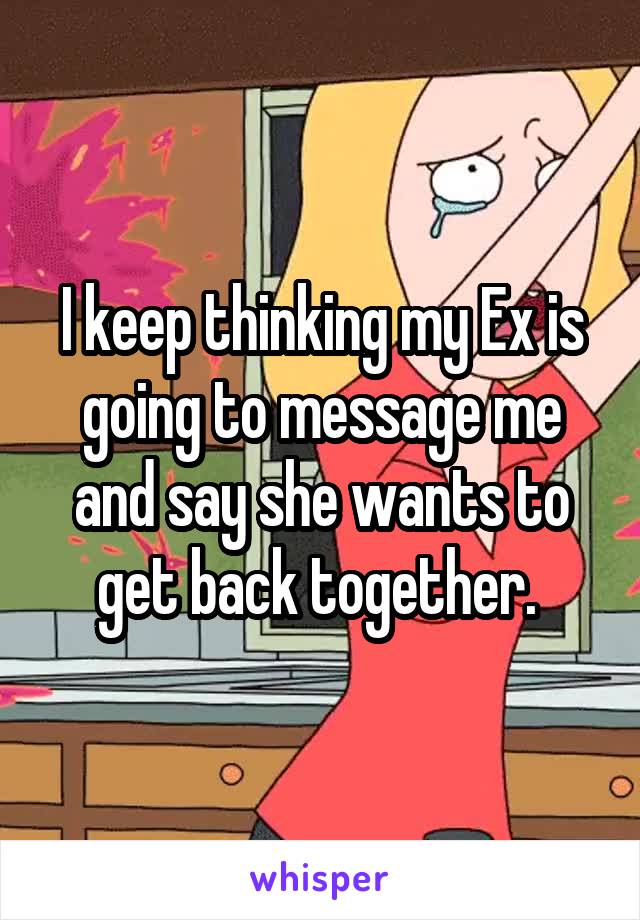 I keep thinking my Ex is going to message me and say she wants to get back together. 